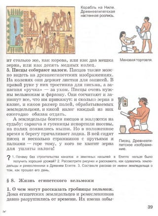Корабль на Ниле.
Древнеегипетская
настенная роспись.
ит столько же, как корова, или как два мешка
зерна, или как десять медных колец.
5. Писцы собирают налоги. Писцов также мож­
но видеть на древнеегипетских изображениях.
На коленях они держат листки для записей. В
правой руке у них тростинка для письма, а за­
пасная «ручка» — за ухом. Писцы очень нуж­
ны вельможам и фараону. Они сосчитают и за­
пишут все, что им прикажут: и сколько зерна в
казне, и каков размер полей, обрабатываемых
земледельцами, и какой налог каждый из них
ежегодно обязан отдать.
А земледельцы боятся писцов и жалуются на
судьбу: саранча и гусеницы испортили посевы,
на полях появились мыши. Но в положенное
время к берегу причаливает лодка. В ней сидят
писец и несколько стражников с прутьями и
палками — горе тому, у кого не хватит зерна
для уплаты налога!
Меновая торговля.
Писец. Древнееги­
петское изображе­
ние.
^ 1. Почему без строительства каналов и земляных насыпей в Египте нельзя было
получить хороший урожай? 2. Рассмотрите рисунки и расскажите, как одевались земле­
дельцы и ремесленники в Древнем Египте. 3. Составьте рассказ от имени земледельца о
том, как прошел его день.
§ 8. Ж изнь египетского вельможи
1. О чем могут рассказать гробницы вельмож.
Дома египетских земледельцев и ремесленников
давно разрушились от времени. Их имена забы-
2а*
 