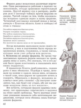 Фараон давал вельможам различные поруче­
ния. Один распоряжался работами в царских ка­
меноломнях, откуда привозили строительный
камень. Другой вершил суд и расправу, разби­
рая дело о заговоре тайных врагов фараона во
дворце. Третий следил за тем, чтобы земледель­
цы исправно сдавали зерно в казну фараона.
Четвертый возглавлял военный поход в погра­
ничную с Египтом область Азии и сообщил об
этом в стихах:
Это войско вернулось благополучно,
Разорив соседнюю страну.
Это войско вернулось благополучно,
Вырубив ее деревья и виноградники.
Это войско вернулось благополучно,
Захватив много пленных.
Его величество хвалил меня за это чрезвычайно.
Когда вельможи выполняли волю своего по­
велителя, у них в подчинении были отряды во­
оруженных воинов, стражники, а также писцы,
которые вели учет добычи или налогов.
4. Вельможа во дворце фараона. Во время тор­
жественных приемов фараон восседал на троне,
держа жезл и плеть. Это значило, что в его ру­
ках было право властвовать и наказывать всех
своих подданных.
К правителю Египта приближались, подняв
руки в знак обожания. Подойдя к трону, вста­
вали на колени и падали лицом вниз, оставаясь
в такой позе, пока фараон не прикажет встать и
говорить. Обращаясь к фараону, вельможа за­
ключал свою речь словами: «Да поступит пове­
литель так, как будет ему угодно, ибо все мы ды­
шим воздухом лишь по его милости».
Все почести, которыми фараон одаривал вель­
можу, тот приказывал перечислить в надписи
на стене своей гробницы. Часто знатные егип­
тяне униженно называли себя ничтожными лю­
дишками, которые всем обязаны лишь благоде­
яниям фараона.
Наказание прови­
нившегося. Рису­
нок по древнееги­
петскому изобра­
жению.
Фараон Рамсес на
троне. Древнееги­
петская статуя.
42
 