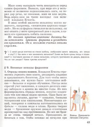 Мало кому выпадала честь находиться перед
самим фараоном. Бывало, при виде его у вель­
можи от волнения подкашивались ноги, он те­
рял дар речи, не понимая, жив он или мертв.
Ведь перед ним на троне восседал сам вели­
кий владыка Египта.
В знак особой милости вельможу могли на­
значить, например, «носителем царских санда­
лий» . Но если фараон гневался на вельможу, он
мог отнять у него прекрасный дом с садом, а са­
мого его приказать побить палками.
Не только простые египтяне должны бы­
ли исполнять приказы фараона и угождать
его прихотям. Он и вельмож считал своими
слугам и.
1. С какой целью египтяне на стенах гробниц изображали самого вельможу, его семью
' и слуг? 2. Как жили и чем занимались вельможи? Зачем им были нужны писцы и страж­
ники? 3. Составьте рассказ от имени вельможи, которого пригласили во дворец фараона.
Что он там увидел? Какие чувства испытал?
§ 9. Военные походы фараонов
1. Отряды пеших воинов. Владыки Египта стре­
мились укрепить свою власть, расширить владения
и приумножить богатства. Для того чтобы вести
завоевания, им нужно было постоянное вой­
ско — большое и хорошо обученное. Писцы вели
строгий учет населения, и каждого десятого юно­
шу забирали в армию на многие годы. Из них
формировались отряды воинов, искусно владев­
ших тем или иным видом оружия. Одни были во­
оружены луками, другие — копьями, боевыми
топориками или кинжалами. Наконечники ко­
пий, топорики и кинжалы изготавливались из
бронзы — сплава меди и олова. Бронза тверже
меди — бронзовое оружие давало египтянам
преимущество над противником. Но все же брон­
за не очень твердый металл. Приходилось за­
ботиться о том, чтобы кинжал не согнулся при
Воины. Древнееги­
петские статуэтки.
 