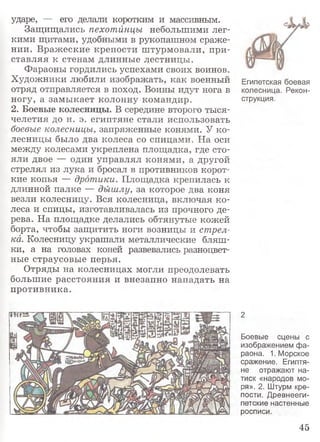 ударе, — его делали коротким и массивным.
Защищались пехотинцы небольшими лег­
кими щитами, удобными в рукопашном сраже­
нии. Вражеские крепости штурмовали, при­
ставляя к стенам длинные лестницы.
Фараоны гордились успехами своих воинов.
Художники любили изображать, как военный Египетская боевая
отряд отправляется в поход. Воины идут нога в колесница. Рекон-
ногу, а замыкает колонну командир. струкция.
2. Боевые колесницы. В середине второго тыся­
челетия до н. э. египтяне стали использовать
боевые колесницы, запряженные конями. У ко­
лесницы было два колеса со спицами. На оси
между колесами укреплена площадка, где сто­
яли двое — один управлял конями, а другой
стрелял из лука и бросал в противников корот­
кие копья — дротики. Площадка крепилась к
длинной палке — дышлу, за которое два коня
везли колесницу. Вся колесница, включая ко­
леса и спицы, изготавливалась из прочного де­
рева. На площадке делались обтянутые кожей
борта, чтобы защитить ноги возницы и стрел­
ка. Колесницу украшали металлические бляш­
ки, а на головах коней развевались разноцвет­
ные страусовые перья.
Отряды на колесницах могли преодолевать
большие расстояния и внезапно нападать на
противника.
2
Боевые сцены с
изображением фа­
раона. 1. Морское
сражение. Египтя­
не отражают на­
тиск «народов мо­
ря». 2. Штурм кре­
пости. Древнееги­
петские настенные
росписи.
45
 