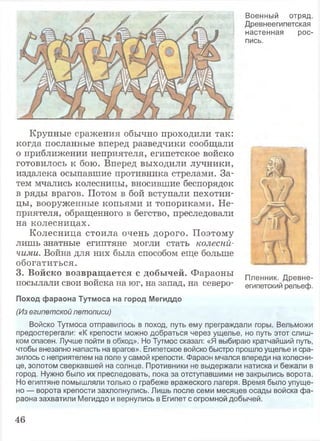 Военный отряд.
Древнеегипетская
настенная рос­
пись.
Крупные сражения обычно проходили так:
когда посланные вперед разведчики сообщали
о приближении неприятеля, египетское войско
готовилось к бою. Вперед выходили лучники,
издалека осыпавшие противника стрелами. За­
тем мчались колесницы, вносившие беспорядок
в ряды врагов. Потом в бой вступали пехотин­
цы, вооруженные копьями и топориками. Не­
приятеля, обращенного в бегство, преследовали
на колесницах.
Колесница стоила очень дорого. Поэтому
лишь знатные египтяне могли стать колесни­
чими. Война для них была способом еще больше
обогатиться.
3. Войско возвращается с добычей. Фараоны п п1 „ ^ 1 Пленник. Древне-
посылали свои войска на юг, на запад, на северо- египетский рельеф.
Поход фараона Тутмоса на город Мегиддо
(Из египетской летописи)
Войско Тутмоса отправилось в поход, путь ему преграждали горы. Вельможи
предостерегали: «К крепости можно добраться через ущелье, но путь этот слиш­
ком опасен. Лучше пойти в обход». Но Тутмос сказал: «Я выбираю кратчайший путь,
чтобы внезапно напасть на врагов». Египетское войско быстро прошло ущелье и сра­
зилось с неприятелем на поле у самой крепости. Фараон мчался впереди на колесни­
це, золотом сверкавшей на солнце. Противники не выдержали натиска и бежали в
город. Нужно было их преследовать, пока за отступавшими не закрылись ворота.
Но египтяне помышляли только о грабеже вражеского лагеря. Время было упуще­
но — ворота крепости захлопнулись. Лишь после семи месяцев осады войска фа­
раона захватили Мегиддо и вернулись в Египет с огромной добычей.
46
 