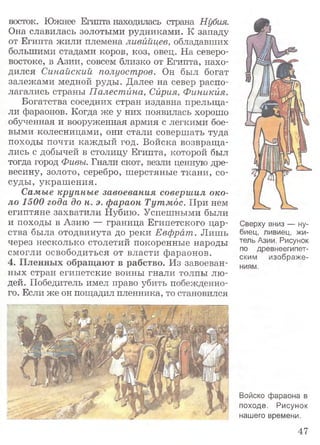 восток. Южнее Египта находилась страна Нубия.
Она славилась золотыми рудниками. К западу
от Египта жили племена ливийцев, обладавших
большими стадами коров, коз, овец. На северо-
востоке, в Азии, совсем близко от Египта, нахо­
дился Синайский полуостров. Он был богат
залежами медной руды. Далее на север распо­
лагались страны Палестина, Сирия, Финикия.
Богатства соседних стран издавна прельща­
ли фараонов. Когда же у них появилась хорошо
обученная и вооруженная армия с легкими бое­
выми колесницами, они стали совершать туда
походы почти каждый год. Войска возвраща­
лись с добычей в столицу Египта, которой был
тогда город Фивы. Гнали скот, везли ценную дре­
весину, золото, серебро, шерстяные ткани, со­
суды, украшения.
Самые крупные завоевания совершил око­
ло 1500 года до н. э. фараон Тутмдс. При нем
египтяне захватили Нубию. Успешными были
и походы в Азию — граница Египетского цар­
ства была отодвинута до реки Евфрат. Лишь
через несколько столетий покоренные народы
смогли освободиться от власти фараонов.
4. Пленных обращают в рабство. Из завоеван­
ных стран египетские воины гнали толпы лю­
дей. Победитель имел право убить побежденно­
го. Если же он пощадил пленника, то становился
Сверху вниз — ну­
биец, ливиец, жи­
тель Азии. Рисунок
по древнеегипет­
ским изображе­
ниям.
Войско фараона в
походе. Рисунок
нашего времени.
47
 