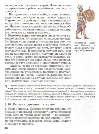 Иноземный наем­
ник. Рисунок по
древнеегипетско­
му изображению.
господином его жизни и смерти. Пленников мог­
ли превратить в рабов, заклеймить, как скот, и
продать.
На торжествах в честь победы народ ликовал,
видя несокрушимую мощь своего владыки.
Фараон делил добычу и дарил пленников ко­
мандирам и колесничим, отличившимся в бит­
ве. Многие тысячи чужеземцев должны были об­
рабатывать участки земли, принадлежавшие
египетским храмам и фараону.
5. Рядовому воину доставались лишь тяготы по­
ходной жизни. Египтяне так описывали его судь­
бу: бредет он по горам и пустыням; как осел, та­
щит на спине запасы питья и черствых лепешек;
терпит голод и жажду; как скот, ест траву и пьет
протухшую воду. В сражениях получает раны, а от
своих командиров побои. Служит он вдали от
жены и детей, домой возвращается больным. Се­
мья его бедствует без кормильца: поля пустеют,
посевы топчут бегемоты и уничтожают птицы.
Фараоны часто не доверяли египетским вои­
нам. Для своей охраны они предпочитали наем­
ное войско из чужеземцев. Наемники, получав­
шие плату из казны, казались фараону более
надежной опорой на случай заговора вельмож
или возмущения простых египтян.
9 1■Каким оружием пользовались египетские воины? 2. Как были устроены колесницы и
какую роль они играли в сражениях? 3. С какими целями фараоны содержали большое
войско? Кто в нем служил? Как поддерживалась дисциплина? 4. Каковы были результаты
походов для фараона, командиров и рядовых воинов? 5. Найдите на карте и определите
местоположение завоеванных фараонами стран: Нубии, Палестины, Сирии, Финикии.
6. Составьте рассказ от имени египетского воина о походе в чужую страну.
§ 10. Религия древних египтян
1. Боги и жрецы. Древние египтяне верили, что
людьми и природой управляют могущественные
боги. Если не угодят люди богам — те разгнева­
ются и навлекут бедствия на всю страну. Поэто­
му их старались задобрить подарками, молили
о пощаде и милости.
48
 