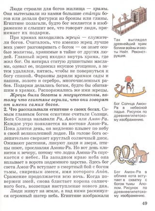 Люди строили для богов жилища — храмы.
Они вытесывали из камня большие статуи бо­
гов или делали фигурки из бронзы или глины.
Египтяне полагали, будто бог вселяется в изоб­
ражение и слышит все, что говорят люди, при­
нимает их подарки.
При храмах находились жрецы — служите­
ли богов. Считалось, что именно жрец лучше
всех умеет разговаривать с богом — он знает осо­
бые молитвы, хранимые в тайне от других лю­
дей. Главный жрец входил внутрь храма, где
жил бог. Он натирал статую душистыми масла­
ми, одевал ее, подносил вкусное угощение, а за­
тем удалялся, пятясь, чтобы не повернуться к
богу спиной. Фараоны дарили храмам сады и
пашни, золото и серебро, многочисленных ра­
бов. Подарки делались богам, будто бы обитав­
шим в храмах. Распоряжались же ими жрецы.
Жрецы были богаты и могущественны, по­
тому что египтяне верили, что они говорят
от имени самих богов.
2. Что рассказывали египтяне о своих богах. Са­
мым главным богом египтяне считали Солнце.
Бога Солнца называли Ра, Амон или Амон-Ра.
Каждое утро появляется на востоке Амон-Ра.
Пока длится день, он медленно плывет по небу
в своей великолепной лодке. На голове бога ос­
лепительно сверкает круглый солнечный диск.
Оживают растения, ликуют люди и звери, пти­
цы поют, прославляя Амона-Ра. Но вот день кло­
нится к вечеру, потому что лодка Амона-Ра спус­
кается с небес. На западном краю неба она
вплывает в ворота подземного царства. Здесь бог
света Амон-Ра вступает в смертный бой с богом
тьмы, свирепым змеем, имя которого Апдп. Бог Амон-Ра в
Сражение продолжается всю ночь. Когда по- облике кота всту-
вержен змей, снова блистает корона солнеч- 2ает в схваткУ с^ - богом тьмы Апо-
ного бога, возвещая наступление нового дня. пом рисунок по
Люди живут на земле, а над ними раскинул- древнеегипетско-
ся огромный шатер неба. Египтяне изображали му изображению.
Так выглядел
древнейший храм
богини войны и охо­
ты Нейт. Реконст­
рукция.
Бог Солнца Амон-
Ра в небесной
ладье. Рисунок по
древнеегипетско­
му изображению.
49
 
