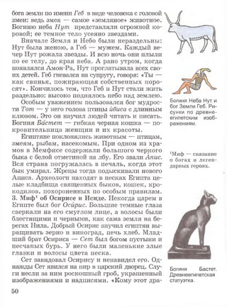 бога земли по имени Геб в виде человека с головой
змеи: ведь змея — самое «земляное» животное.
Богиню неба Нут представляли огромной ко­
ровой; ее темное тело усеяно звездами.
Вначале Земля и Небо были нераздельны:
Нут была женою, а Геб — мужем. Каждый ве­
чер Нут рожала звезды. И всю ночь они плыли
по ее телу, до края неба. А рано утром, когда
появлялся Амон-Ра, Нут проглатывала всех сво­
их детей. Геб гневался на супругу, говоря: «Ты —
как свинья, пожирающая собственных поро­
сят». Кончилось тем, что Геб и Нут стали жить
раздельно: высоко поднялось небо над землею.
Особым уважением пользовался бог мудрос­
ти Тот — у него голова птицы йбиса с длинным
клювом. Это он научил людей читать и писать.
Богиня Бастет — гибкая черная кошка — по­
кровительница женщин и их красоты.
Египтяне поклонялись животным — птицам,
змеям, рыбам, насекомым. При одном из хра­
мов в Мемфисе содержали большого черного
быка с белой отметиной на лбу. Его звали Апис.
Вся страна погружалась в печаль, когда этот
бык умирал. Жрецы тогда подыскивали нового
Аписа. Археологи находят в песках Египта це­
лые кладбища священных быков, кошек, кро­
кодилов, похороненных по особым правилам.
3. Миф1 об Осирисе и Исиде. Некогда царем в
Египте был бог Осирис. Большие темные глаза
сверкали на его смуглом лице, а волосы были
блестящими и черными, как сама земля на бе­
регах Нила. Добрый Осирис научил египтян вы­
ращивать зерно и виноград, печь хлеб. Млад­
ший брат Осириса — Сет был богом пустыни и
песчаных бурь. У него были маленькие злые
глазки и волосы цвета песка.
Сет завидовал Осирису и ненавидел его. Од­
нажды Сет явился на пир в царский дворец. Слу­
ги несли за ним роскошный гроб, украшенный
изображениями и надписями. «Кому этот дра-
Богиня Неба Нут и
бог Земли Геб, Ри­
сунки по древне­
египетским изоб­
ражениям.
хМиф — сказание
о богах и леген­
дарных героях.
Богиня Бастет.
Древнеегипетская
статуэтка.
50
 