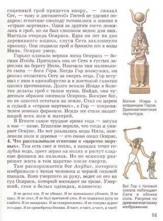 гоценный гроб придется впору, — сказал
Сет, — тому и достанется!» Гостей не удивил по­
дарок: египтяне смолоду готовились к жизни в
«стране мертвых». Один за другим гости ложи­
лись в гроб, но он был слишком велик для них.
Настала очередь Осириса. Едва он лег на дно
деревянного ящ ика, слуги Сета захлопнули
крышку. Они подняли гроб и бросили его в воды
Нила. Осирис умер.
Горько плакала верная жена Осириса — бо­
гиня Исйда. Пряталась она от Сета в густых за­
рослях на берегу Нила. Нянчила там маленько­
го сына — бога Гора. Когда Гор возмужал, он
решил отомстить Сету за смерть отца. Гор всту­
пил с ним в единоборство и в жестокой схватке
одолел противника. Долго искала Исида в боло­
тах дельты гроб с телом мужа. Найдя, она чу­
десным образом оживила Осириса. Воскрес бог,
но не захотел остаться на земле. Стал он царем
и судьей в «стране мертвых», а Гор — покрови­
телем земных фараонов. Исида же стала защит­
ницей всех жен и матерей.
В Египте самое трудное время года — засуха
в мае — июне. Египтяне верили, что тогда и уми­
рает Осирис. Но вот разлились воды Нила, зазе­
ленели поля и деревья — это снова ожил Осирис.
4. Что рассказывали египтяне о «царстве мерт­
вых». Там есть свет и тепло, в каналах течет го­
лубая вода, зреет зерно на полях и растут слад­
кие финики на пальмах. Но не всякому раз­
решат жить в том царстве после смерти.
Там распоряжается бог Анубис, которого
изображали с телом человека и черной головой
шакала. Взяв умершего за руку, ведет он его на
суд Осириса, который восседает на троне. Умер­
ший, стоя в белых одеждах, клянется:
Я не делал зла. Я не убивал. Я не приказывал убивать. Я не
крал. Я не лгал. Я не был причиной слез. Я не поднимал руку на
слабого. Я не завидовал. Я не сквернословил. Я не говорил дурно­
го о царе. Я не пренебрегал богами. Я чист, я чист, я чист, я чист!
Богиня Исида с
младенцем Гором.
Древнеегипетская
скульптура.
Бог Гор с головой
сокола побеждает
Сета в облике
осла. Рисунок по
древнеегипетскому
изображению.
51
 