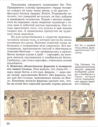 Показания умершего записывает бог Тот.
Правдивость клятвы проверяют: сердце челове­
ка кладут на одну чашу весов, а на другую —
фигурку богини правды Маат. Равновесие оз­
начает, что умерший не солгал: он был добрым
и праведным человеком. Рядом с весами опира­
ется на передние лапы свирепое чудовище с те­
лом льва и зубастой пастью крокодила. Оно го­
тово проглотить того, кто солгал и при жизни
творил зло. А праведника пропустят на чудес­
ные поля мертвых.
Но для существования в «царстве мертвых»
человеку нужно тело, в которое могла бы вновь
вселиться его душа. Поэтому египтяне очень за­
ботились о сохранении тела умершего. Его вы­
сушивали, пропитывали смолой и обматывали
тонкими бинтами — оно превращалось в мумию.
Затем мумию клали в гроб — саркофаг, на кото­
ром писали заклинания и изображали богов.
Гробница, где стоял саркофаг, считалась домом
покойного.
5. Египтяне обожествляли фараона и называли
его сыном Солнца. Они верили, что Амон-Ра —
царь среди богов, а его сын, фараон, — царь сре­
ди людей, населяющих Египет. Без фараона, так
же как без Солнца, невозможна жизнь на Зем­
ле. Египтяне молили фараона сделать так, что­
бы на полях был хороший урожай, коровы рожали
Бог Тот с головой
птицы ибиса. Древ­
неегипетская ста­
туэтка.
Суд Осириса. На
древнеегипетском
рисунке умерший
изображен дваж­
ды: с Анубисом и с
Гором, который
после взвешива­
ния сердца ведет
его к Осирису.
52
 