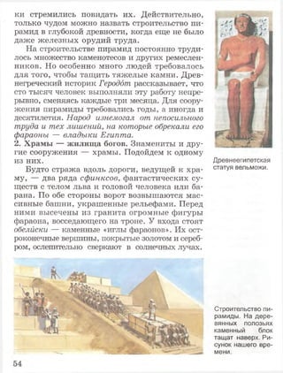 ки стремились повидать их. Действительно,
только чудом можно назвать строительство пи­
рамид в глубокой древности, когда еще не было
даже железных орудий труда.
На строительстве пирамид постоянно труди­
лось множество каменотесов и других ремеслен­
ников. Но особенно много людей требовалось
для того, чтобы тащить тяжелые камни. Древ­
негреческий историк Геродот рассказывает, что
сто тысяч человек выполняли эту работу непре­
рывно, сменяясь каждые три месяца. Для соору­
жения пирамиды требовались годы, а иногда и
десятилетия. Народ изнемогал от непосильного
труда и тех лишений, на которые обрекали его
фараоны — владыки Египта.
2. Храмы — жилища богов. Знамениты и дру­
гие сооружения — храмы. Подойдем к одному
из них.
Будто стража вдоль дороги, ведущей к хра­
му, — два ряда сфинксов, фантастических су­
ществ с телом льва и головой человека или ба­
рана. По обе стороны ворот возвышаются мас­
сивные башни, украшенные рельефами. Перед
ними высечены из гранита огромные фигуры
фараона, восседающего на троне. У входа стоят
обелиски — каменные «иглы фараонов». Их ост­
роконечные вершины, покрытые золотом и сереб­
ром, ослепительно сверкают в солнечных лучах.
Древнеегипетская
статуя вельможи.
Строительство пи­
рамиды. На дере­
вянных полозьях
каменный блок
тащат наверх. Ри­
сунок нашего вре­
мени.
 