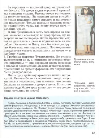 За воротами — широкий двор, окруженный
колоннами1. Из двора виден огромный крытый
зал с рядами колонн. Высоко вверх возносятся
их могучие стволы. За главным залом в глуби­
не храма находится самое скрытое и таинствен­
ное помещение. Только жрецы и фараоны впра­
ве проникнуть туда, где стоит статуя бога —
хозяина храма.
В дни праздников в честь бога жрецы на пле­
чах выносили его статую во двор храма, где их
встречали толпы народа. Затем процессия мед­
ленно двигалась к реке и поднималась на ко­
рабль. Бог плыл по Нилу, как бы посещая дру­
гих богов в их жилищах-храмах. По завершении
празднества статую возвращали на место — в
глубину храма.
3. Гробница фараона Тутанхамона. Во втором
тысячелетии до н. э. египтяне перестали стро­
ить пирамиды — они хоронили своих фараонов
в скалах и подземельях. За века и тысячелетия,
прошедшие со времен фараонов, их погребения
были разграблены.
Лишь одну гробницу археологи нашли нетро­
нутой. Велико было их волнение, когда, спус­
тившись в подземелье, они заметили, что печать
фараона на каменных дверях цела. Никто не
входил сюда более трех тысяч лет — все сокро­
вища остались на месте!
Древнеегипетская
статуя жены вель­
можи.
1Колонна — высо­
кий столб, обычно
служащ ий опо­
рой в здании.
Фараон Эхнатон и царица Нефертити
Храмы бога Амона были очень богаты, и жрецы пытались диктовать свою волю
самим фараонам. Но однажды в 14-м веке до н. э. фараон Эхнатбн восстал про­
тив власти жрецов Амона. Он объявил единственным богом сияющий солнечный
диск (по-древнеегипетски Атон). Каждый луч солнца — рука. Протянув к земле свои
руки-лучи, Атон ласкает маленькими ладонями все живые существа. Фараон по­
строил целый город, названный именем этого бога, — АхетатЬн («Горизонт Атона»),
Однако после смерти Эхнатона жрецы вернули себе прежние права. Город Атона
был забыт и превратился в развалины. Фараоны вновь стали поклоняться Амону-
Ра. Но мы вспоминаем о правлении своенравного фараона, глядя на портрет его
прекрасной жены и помощницы — царицы Нефертити (см. рисунок на с. 62).
55
 