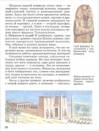 Посреди первой комнаты стоял трон — на
звериных лапах, покрытый золотом, украшен­
ный слоновой костью и разноцветными кам­
нями. Здесь же были сотни предметов: мебель,
вазы из полупрозрачного камня, оружие и дра­
гоценности. В главной комнате находился ка­
менный саркофаг, а в нем — второй саркофаг,
во втором — третий. Лишь в последнем, четвер­
том саркофаге из чистого золота покоилась му­
мия юного фараона Тутанхамона.
4. Пойдемте в музей! В гробницах, храмах, при
раскопках древних городов Египта найдено мно­
жество прекрасных произведений искусства.
Они собраны в разных музеях мира.
В зале музея вы сразу догадаетесь, что вас ок­
ружают вещи, привезенные из Египта. В чем же
особенности работы древнеегипетских мастеров?
Создавая каменные статуи, скульптор со­
блюдал особые правила. Вот как восседает вель­
можа: его ноги сомкнуты, одна рука прижата к
груди, другая — к коленям. Это не естествен­
ная поза живого человека. Фараоны, вельможи
и боги изображены так, словно они заколдова­
ны: вперед устремлены их взгляды, в одинако­
вой позе застыли их тела.
Были и другие правила: мужчин изображали
с кожей темного цвета, а женщин — светлого.
Гроб фараона Ту­
танхамона с изо­
бражением лица
умершего.
Жрецы выносят из
храма статую бога.
Рисунок нашего
времени.
 