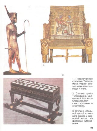 2
1. Позолоченная
статуэтка Тутанха-
мона. Фараон дер­
жит знаки власти —
посох и плеть.
2. Спинка трона
Тутанхамона. Сол­
нечный бог Атон
благословляет
юного фараона и
его супругу.
3. Столик с играль­
ной доской из чер­
ного дерева и сло­
новой кости. Из
гробницы Тутанха­
мона.
59
 
