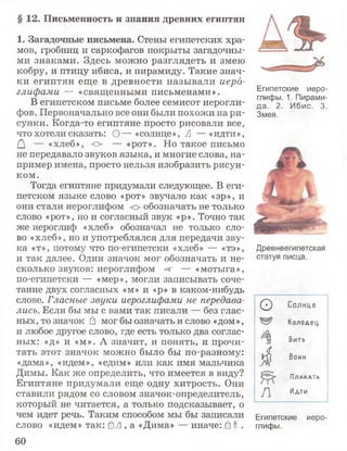 § 12. Письменность и знания древних египтян
1. Загадочные письмена. Стены египетских хра­
мов, гробниц и саркофагов покрыты загадочны­
ми знаками. Здесь можно разглядеть и змею
кобру, и птицу ибиса, и пирамиду. Такие знач­
ки египтян еще в древности называли иеро­
глифами — «священными письменами».
В египетском письме более семисот иерогли­
фов. Первоначально все они были похожи на ри­
сунки. Когда-то египтяне просто рисовали все,
что хотели сказать: О — «солнце», Л — «идти»,
— «хлеб», о — «рот». Но такое письмо
не передавало звуков языка, и многие слова, на­
пример имена, просто нельзя изобразить рисун­
ком.
Тогда египтяне придумали следующее. В еги­
петском языке слово «рот» звучало как «эр», и
они стали иероглифом о обозначать не только
слово «рот», но и согласный звук «р». Точно так
же иероглиф «хлеб» обозначал не только сло­
во «хлеб», но и употреблялся для передачи зву­
ка «т», потому что по-египетски «хлеб» — «тэ»,
и так далее. Один значок мог обозначать и не­
сколько звуков: иероглифом -аг — «мотыга»,
по-египетски — «мер», могли записывать соче­
тание двух согласных «м» и «р» в каком-нибудь
слове. Гласные звуки иероглифами не передава­
лись. Если бы мы с вами так писали — без глас­
ных, то значок й мог бы означать и слово «дом»,
и любое другое слово, где есть только два соглас­
ных: «д» и «м». А значит, и понять, и прочи­
тать этот значок можно было бы по-разному:
«дама», «идем», «едим» или как имя мальчика
Димы. Как же определить, что имеется в виду?
Египтяне придумали еще одну хитрость. Они
ставили рядом со словом значок-определитель,
который не читается, а только подсказывает, о
чем идет речь. Таким способом мы бы записали
слово «идем» так: £Л , а «Дима» — иначе: б X.
Египетские иеро­
глифы, 1. Пирами­
да. 2. Ибис. 3.
Змея.
Древнеегипетская
статуя писца.
О Солнце
Колодец.
бить
4 8оин
Пл а к а т ь
А Идти
Египетские иеро­
глифы.
60
 
