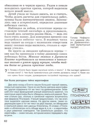 обмакивая ее в черную краску. Рядом в пенале
находилась красная краска, которой выделяли
начало новой мысли.
Детей учили не только писать, но и считать.
Чтобы делать расчеты для строительных работ,
нужны были математические знания. Занима­
лись они и астрономией, определяя движение
небесных светил.
Наблюдая за небом, египетские жрецы со­
ставляли точный календарь и предсказывали,
в какой день начнется разлив Нила, — ведь это
было очень важно. Для измерения времени они
употребляли водяные часы. В водяных часах
вода капает из сосуда с маленьким отверстием
внизу: сколько воды вылилось, столько и «вре­
мени утекло».
Не просто за звездами наблюдали жрецы —
они как бы проникали в тайну движения самих
небесных богов. М ногие знания в Д ревнем
Египте передавались из поколения в поколе­
ние только в узком кругу жрецов, чтобы тай­
ны богов не узнали простые люди.
1. Почему в Египте было трудно научиться читать и писать? 2. Как выглядит древнееги­
петская книга? 3. Чем была привлекательна для египтян должность писца? 4. Какие зна­
ния нужны были писцам, руководившим постройкой пирамиды или храма?
Голова Неферти­
ти в царском убо­
ре. Древнеегипет­
ский скульптурный
портрет.
Как была разгадана тайна иероглифов
Два века назад в Египте нашли большой черный камень,
покрытый надписями. Одна из них была сделана иероглифа­
ми, другая содержала тот же текст по-древнегречески. Знав­
ший этот язык французский ученый Шампольон заметил, что
некоторые иероглифы были обведены овальной рамкой. При­
чем столько раз, сколько в греческой надписи встречалось
имя фараона Птолемея. Ученый предположил, что так егип­
тяне выделяли царские имена. На другом камне, также со­
держащем один и тот же текст на двух языках, он обнаружил
в овальной рамке имя царицы Клеопатры. В словах «Птоле­
мей» и «Клеопатра» есть общие звуки п, т, л — и иероглифы
в двух рамочках совпадали. Так Шампольон доказал, что
иероглифы — знаки письма, которыми можно передавать зву­
ки речи.
(ЭЖуЭПТОЛЕМАЮГ
КЛЕОПАТРА
62
 