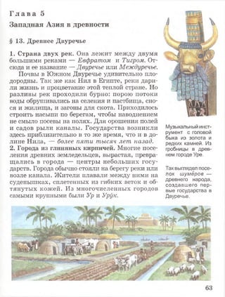 Г л а в а 5
Западная Азия в древности
§ 13. Древнее Двуречье
1. Страна двух рек. Она лежит между двумя
большими реками — Евфратом и Тигром. От­
сюда и ее название — Двуречье или Междуречье.
Почвы в Южном Двуречье удивительно пло­
дородны. Так же как Нил в Египте, реки дари­
ли жизнь и процветание этой теплой стране. Но
разливы рек проходили бурно: порою потоки
воды обрушивались на селения и пастбища, сно­
ся и жилища, и загоны для скота. Приходилось
строить насыпи по берегам, чтобы наводнением
не смыло посевы на полях. Для орошения полей
и садов рыли каналы. Государства возникли
здесь приблизительно в то же время, что и в до­
лине Нила, — более пяти тысяч лет назад.
2. Города из глиняных кирпичей. Многие посе­
ления древних земледельцев, вырастая, превра­
щались в города — центры небольших госу­
дарств. Города обычно стояли на берегу реки или
возле канала. Жители плавали между ними на
суденышках, сплетенных из гибких веток и об­
тянутых кожей. Из многочисленных городов
самыми крупными были Ур и Урук.
Музыкальный инст­
румент с головой
быка из золота и
редких камней. Из
гробницы в древ­
нем городе Уре.
Так выглядел посе­
лок шумеров —
древнего народа,
создавшего пер­
вые государства в
Двуречье.
63
 