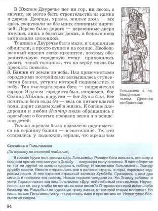 В Южном Двуречье нет ни гор, ни лесов, а
значит, не могло быть строительства из камня
и дерева. Дворцы, храмы, жилые дома — все
здесь сооружали из больших глиняных кирпи­
чей. Дерево было дорого — деревянные двери
имелись лишь в богатых домах, в бедных вход
закрывали циновкой.
Топлива в Двуречье было мало, и кирпичи не
обжигали, а просто сушили на солнце. Необож­
женный кирпич легко крошится, поэтому обо­
ронительную городскую стену приходилось
делать такой толщины, что по верху могла бы
проехать повозка.
3. Башни от земли до неба. Над приземистыми
городскими постройками возвышалась ступен­
чатая башня, уступы которой поднимались к
небу. Так выглядел храм бога — покровителя
города. В одном городе это был, например, бог ' ильгамеш с по-
Солнца Шамаш, в другом — бог Луны Син. Все ль^м^Древнее
почитали бога воды Эа — ведь он питает влагой изображение,
поля, дарит людям хлеб и жизнь. К богине пло­
дородия и любви Иштар люди обращались с
просьбами о богатых урожаях зерна и о рожде­
нии детей.
Только жрецам было позволено поднимать­
ся на вершину башни — в святилище. Те, кто
оставались у подножия, верили, что жрецы там
Сказание о Гильгамеше
(По тексту на глиняной табличке)
В городе Уруке жил некогда царь Гильгамёш. Решили боги испытать его силу и
послали против него могучего Энкйду— полузверя-получеловека. В единоборстве
ни тот ни другой не смогли одержать победу. И заключили Гильгамеш и Энкиду
дружбу навеки. Вместе отправились они в далекие страны, в горы, поросшие кед­
ровым лесом. А лес охранял страшный великан Хумбаба. Сразились с ним два
силача и повергли его наземь. Новые подвиги ожидали их. Но Энкиду заболел и
умер. Горько плакал над ним Гильгамеш: «Друг мой любимый стал землею. Неуже­
ли и я, как он, лягу, чтобы не встать во веки веков?» Отправился герой искать себе
бессмертия. Раздобыл он чудесную траву жизни, от которой старик молодеет. Но
лишь только Гильгамеш уснул, подкралась змея и проглотила ее. Недоступно бес­
смертие людям.
64
 
