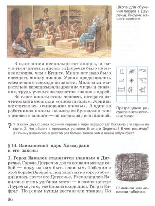 Школа для обуче­
ния писцов в Дву­
речье. Рисунок на­
шего времени.
В клинописи несколько сот знаков, и на­
учиться читать и писать в Двуречье было не ме­
нее сложно, чем в Египте. Много лет надо было
посещать школу писцов. Уроки продолжались
ежедневно с восхода до заката. Мальчики ста­
рательно переписывали древние мифы и сказа­
ния, труды ученых звездочетов и законы царей.
Во главе школы стоял человек, которого по­
чтительно именовали «отцом школы», ученики
же считались «сыновьями школы». А один из
работников школы назывался буквально так:
«человек с палкой» — он следил за дисциплиной.
И
£=й
•фг-
%■
rf%-
ь д
Превращение ри­
сунков в клинопис­
ные знаки.
1. В каких двух странах возникли первые в мире государства? Покажите эти страны на
" карте. 2. Что общего в природных условиях Египта и Двуречья? В чем различия?
3. Почему в клинописи в десятки раз больше знаков, чем в нашей азбуке букв?
§ 14. Вавилонский царь Хаммурапи
и его законы
1. Город Вавилон становится главным в Дву­
речье. Города Двуречья долго воевали между со­
бой — кому из них быть главным. Победил в
этой борьбе Вавилон, под властью которого объе­
динилось почти все Двуречье. Располагался Ва­
вилон в очень удобном месте — в самом центре
Двуречья, там, где близко сходились ТигриЕв- глиняная клино
фрат. По рекам купцы доставляли товары. По писная табличка.
66
 