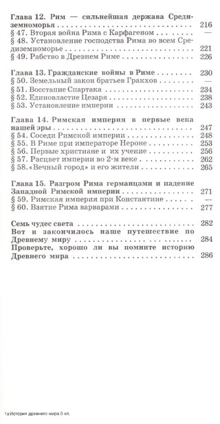Глава 12. Рим — сильнейшая держава Среди­
земноморья ....................................................................... 216
§47. Вторая война Рима с Карфагеном................... —
§ 48. Установление господства Рима во всем Сре­
диземноморье .................................................................... 221
§ 49. Рабство в Древнем Р им е..................................... 226
Глава 13. Гражданские войны в Р им е................. 230
§ 50. Земельный закон братьев Гракхов................. —
§51. Восстание Спартака.............................................. 234
§ 52. Единовластие Цезаря............................................ 238
§ 53. Установление империи....................................... 243
Глава 14. Римская империя в первые века
нашей эры ......................................................................... 247
§ 54. Соседи Римской империи.................................. 248
§ 55. В Риме при императоре Н ероне...................... 253
§ 56. Первые христиане и их учение...................... 256
§ 57. Расцвет империи во 2-м веке............................ 262
§ 58.«Вечный город» и его жители . .................... 265
Глава 15. Разгром Рима германцами и падение
Западной Римской империи..................................... 271
§ 59. Римская империя при Константине.............. —
§ 60. Взятие Рима варварами..................................... 277
Семь чудес с в е т а ............................................................. 282
Вот и закончилось наше путешествие по
Древнему м и р у ............................................................. 284
Проверьте, хорошо ли вы помните историю
Древнего м и р а ........................................................ 286
1а История древнего мира.5 кл.
 