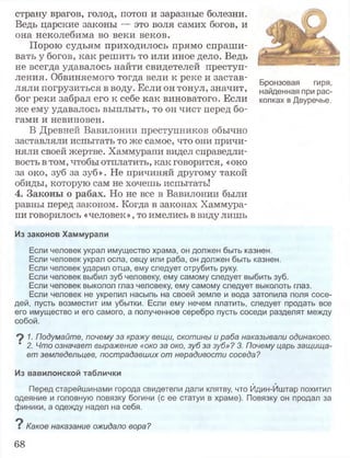 страну врагов, голод, потоп и заразные болезни.
Ведь царские законы — это воля самих богов, и
она неколебима во веки веков.
Порою судьям приходилось прямо спраши­
вать у богов, как решить то или иное дело. Ведь
не всегда удавалось найти свидетелей преступ­
ления. Обвиняемого тогда вели к реке и застав­
ляли погрузиться в воду. Если он тонул, значит,
бог реки забрал его к себе как виноватого. Если
же ему удавалось выплыть, то он чист перед бо­
гами и невиновен.
В Древней Вавилонии преступников обычно
заставляли испытать то же самое, что они причи­
няли своей жертве. Хаммурапи видел справедли­
вость в том, чтобы отплатить, как говорится, «око
за око, зуб за зуб». Не причиняй другому такой
обиды, которую сам не хочешь испытать!
4. Законы о рабах. Но не все в Вавилонии были
равны перед законом. Когда в законах Хаммура­
пи говорилось «человек», то имелись в виду лишь
Из законов Хаммурапи
Если человек украл имущество храма, он должен быть казнен.
Если человек украл осла, овцу или раба, он должен быть казнен.
Если человек ударил отца, ему следует отрубить руку.
Если человек выбил зуб человеку, ему самому следует выбить зуб.
Если человек выколол глаз человеку, ему самому следует выколоть глаз.
Если человек не укрепил насыпь на своей земле и вода затопила поля сосе­
дей, пусть возместит им убытки. Если ему нечем платить, следует продать все
его имущество и его самого, а полученное серебро пусть соседи разделят между
собой.
9 1. Подумайте, почему за кражу вещи, скотины и раба наказывали одинаково.
" 2. Что означает выражение «око за око, зуб за зуб»? 3. Почему царь защища­
ет земледельцев, пострадавших от нерадивости соседа?
Из вавилонской таблички
Перед старейшинами города свидетели дали клятву, что Йдин-Иштар похитил
одеяние и головную повязку богини (с ее статуи в храме). Повязку он продал за
финики, а одежду надел на себя.
о
Г Какое наказание ожидало вора?
Бронзовая гиря,
найденная при рас­
копках в Двуречье.
68
 