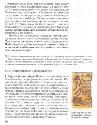 «Отдавай сына, дочь или свою жену. Они будут
работать у меня в доме как рабы». Богачи хоте­
ли бы навсегда поработить своих должников, но
Хаммурапи повелевает: «Работать на хозяина
он должен лишь три года, а потом его следует
отпустить на свободу». Если должник отдавал
ростовщику своего сына, продать его ростовщик
не мог. И убить его он не имел права — иначе у
него самого в наказание убивали сына. Так царь
Хаммурапи защищал своих подданных от об­
ращ ения в рабство.
Но если семья бедняка голодает, ему придет­
ся снова делать долги и отдавать детей богачу.
Хаммурапи не видел в этом несправедливости.
Ведь такой порядок тоже установили боги —
есть люди свободные, а есть рабы, есть бога­
тые, а есть нищие.
9 1- Найдите Вавилонское царство на карте и определите его местоположение. 2. Что
было раньше: правление Хаммурапи в Вавилонии или Тутмоса в Египте? Насколько
раньше? 3. О чем заботился Хаммурапи в своих законах? Обоснуйте свою мысль. 4. Чем
отличалось положение человека, отрабатывавшего долг, от положения раба?
§ 15. Финикийские мореплаватели
1. Города финикийцев. На восточном побережье
Средиземного моря располагалась Финикия. Об­
раз жизни финикийцев был совершенно другим,
чем у египтян или вавилонян. Ведь иной была и
сама природа. На узкой полоске земли между
морем и цепью Ливанских гор не было крупных
рек и долин с плодородными почвами. Да и мес­
та здесь мало для полей и пастбищ. Ф иникий­
цы сажали виноградники и рощи оливковых де­
ревьев. Из оливок (другое их название —
маслины) они выдавливали душистое масло.
Вино и масло финикийцы могли обменивать на
пшеницу. Славилась Финикия и строительным
лесом. Толстые бревна из кедра ливанского от­
правляли в Египет и в другие страны.
Царь одного из фи­
никийских городов.
Древний рельеф.
70
 