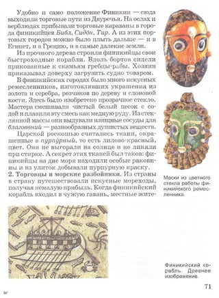 Удобно и само положение Финикии — сюда
выходили торговые пути из Двуречья. На ослах и
верблюдах прибывали торговые караваны в горо­
да финикийцев Библ, Сидбн, Тир. А из этих пор­
товых городов можно было плыть дальше — и в
Египет, и в Грецию, и в самые далекие земли.
Из прочного дерева строили финикийцы свои
быстроходные корабли. Вдоль бортов сидели
прикованные к скамьям гребцы-рабы. Хозяин
приказывал доверху загрузить судно товаром.
В финикийских городах было много искусных
ремесленников, изготовлявших украшения из
золота и серебра, резчиков по дереву и слоновой
кости. Здесь было изобретено прозрачное стекло.
Мастера смешивали чистый белый песок с со­
дой и плавили эту смесь как медную руду. Из стек­
лянной массы они выдували изящные сосуды для
благовоний — разнообразных душистых веществ.
Царской роскошью считались ткани, окра­
шенные в пурпурный, то есть лилово-красный,
цвет. Они не выгорали на солнце и не линяли
при стирке. А секрет этих тканей был таков: фи­
никийцы на дне моря находили особые ракови­
ны и из улиток добывали пурпурную краску.
2. Торговцы и морские разбойники. Из страны
в страну путешествовали искусные мореходы,
получая немалую прибыль. Когда финикийский
корабль входил в чужую гавань, местные жите-
Маски из цветного
стекла работы фи­
никийского ремес­
ленника.
Финикийский ко­
рабль. Древнее
изображение.
71
За*
 