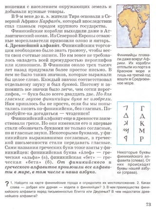 ношения с населением окружающих земель и
добывали нужные товары.
В 9-м веке до н. э. жители Тира основали в Се­
верной Африке Карфаген, который впоследствии
стал главным городом крупного государства.
Финикийские корабли выходили даже в Ат­
лантический океан. Из Северной Европы отваж­
ные мореплаватели привозили олово и янтарь.
4. Древнейший алфавит. Финикийским торгов­
цам необходимо было знать грамоту, чтобы вес­
ти свои счетные записи. Но им вовсе не требова­
лось овладеть всей премудростью иероглифов
или клинописи. В Финикии около трех тысяч
лет назад придумали более простое письмо. В
нем не было таких значков, которые выражали
бы целое слово. Каждый значок соответствовал
отдельному звуку и был буквой. Поэтому и за­
помнить все значки было легче, чем сотни иерог­
лифов, — букв было всего двадцать две. Но для
гласных звуков финикийцы букв не изобрели.
Нам пришлось бы не просто, если бы мы попы­
тались писать по-финикийски, без гласных. По-
пробуйте-ка догадаться — чтздснпсн!
Финикийский алфавит еще в древности заим­
ствовали греки. Но они изменили его и впервые
стали обозначать буквами не только согласные,
но и гласные звуки. Некоторыми буквами, у фи­
никийцев выражавшими согласные, в гречес­
кой письменности стали передавать гласные.
Сами названия греческих букв тоже взяты у фи­
никийцев: финикийская буква «алеф» — гре­
ческая «альфа» (а), финикийская «бет» — гре­
ческая «бета» (б). От ф иникийского и
греческого алфавитов произошли все алфави­
ты в мире, в том числе и наша азбука.
Финикийцы плава­
ли даже вокруг Аф­
рики. Их корабли
отплыли из порта в
Красном море и
лишь на третий год
вошли в Средизем­
ное море.
п Г
А А
>/ К
щ м
1 р
Некоторые буквы
финикийского ал­
фавита (слева). От
них происходят
буквы нашей азбу­
ки (справа).
1. Найдите на карте финикийские города и определите их местоположение. 2. Какая
слава — добрая или дурная — ходила о финикийцах? 3. В чем преимущества фини­
кийского алфавита перед письменностью Египта или Двуречья? В чем недостаток древ­
нейшего алфавита?
73
 