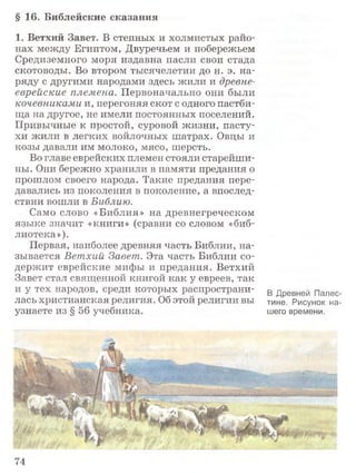§ 16. Библейские сказания
1. Ветхий Завет. В степных и холмистых райо­
нах между Египтом, Двуречьем и побережьем
Средиземного моря издавна пасли свои стада
скотоводы. Во втором тысячелетии до н. э. на­
ряду с другими народами здесь жили и древне­
еврейские племена. Первоначально они были
кочевниками и, перегоняя скот с одного пастби­
ща на другое, не имели постоянных поселений.
Привычные к простой, суровой жизни, пасту­
хи жили в легких войлочных шатрах. Овцы и
козы давали им молоко, мясо, шерсть.
Во главе еврейских племен стояли старейши­
ны. Они бережно хранили в памяти предания о
прошлом своего народа. Такие предания пере­
давались из поколения в поколение, а впослед­
ствии вошли в Библию.
Само слово «Библия» на древнегреческом
языке значит «книги» (сравни со словом «биб­
лиотека»).
Первая, наиболее древняя часть Библии, на­
зывается Ветхий Завет. Эта часть Библии со­
держит еврейские мифы и предания. Ветхий
Завет стал священной книгой как у евреев, так
и у тех народов, среди которых распространи­
лась христианская религия. Об этой религии вы
узнаете из § 56 учебника.
В Древней Палес­
тине. Рисунок на­
шего времени.
74
 