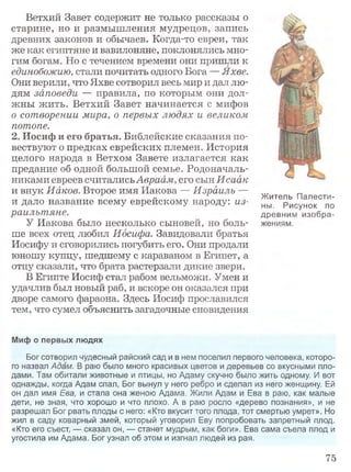 Ветхий Завет содержит не только рассказы о
старине, но и размышления мудрецов, запись
древних законов и обычаев. Когда-то евреи, так
же как египтяне и вавилоняне, поклонялись мно­
гим богам. Но с течением времени они пришли к
единобожию, стали почитать одного Бога — Яхве.
Они верили, что Яхве сотворил весь мир и дал лю­
дям заповеди — правила, по которым они дол­
жны жить. Ветхий Завет начинается с мифов
о сотворении мира, о первых людях и великом
потопе.
2. Иосиф и его братья. Библейские сказания по­
вествуют о предках еврейских племен. История
целого народа в Ветхом Завете излагается как
предание об одной большой семье. Родоначаль­
никами евреев считалисьАвраам, его сын Исаак
и внук Иаков. Второе имя Иакова — Израиль —
и дало название всему еврейскому народу: из­
раильтяне.
У Иакова было несколько сыновей, но боль­
ше всех отец любил Иосифа. Завидовали братья
Иосифу и сговорились погубить его. Они продали
юношу купцу, шедшему с караваном в Египет, а
отцу сказали, что брата растерзали дикие звери.
В Египте Иосиф стал рабом вельможи. Умен и
удачлив был новый раб, и вскоре он оказался при
дворе самого фараона. Здесь Иосиф прославился
тем, что сумел объяснить загадочные сновидения
Житель Палести­
ны, Рисунок по
древним изобра­
жениям.
Миф о первых людях
Бог сотворил чудесный райский сад и в нем поселил первого человека, которо­
го назвал Адам. В раю было много красивых цветов и деревьев со вкусными пло­
дами. Там обитали животные и птицы, но Адаму скучно было жить одному. И вот
однажды, когда Адам спал, Бог вынул у него ребро и сделал из него женщину. Ей
он дал имя Ева, и стала она женою Адама. Жили Адам и Ева в раю, как малые
дети, не зная, что хорошо и что плохо. А в раю росло «дерево познания», и не
разрешал Бог рвать плоды с него; «Кто вкусит того плода, тот смертью умрет». Но
жил в саду коварный змей, который уговорил Еву попробовать запретный плод.
«Кто его съест, — сказал он, — станет мудрым, как боги». Ева сама съела плод и
угостила им Адама. Бог узнал об этом и изгнал людей из рая.
75
 