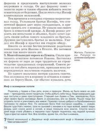 фараона и предсказать наступление великих
неурожаев и голода. Он дал фараону совет —
запасти зерно и таким образом избавить землю
египетскую от бедствия. После этого стал Иосиф
влиятельным вельможей.
Тем временем в соседних странах свирепство­
вал голод. Услышали братья Иосифа, что еги­
петский фараон дает зерно голодающим, и при­
шли просить его о помощи. Не узнали они своего
брата в египетской одежде. А Иосиф решил уст­
роить им испытание и объявил, будто хочет сде­
лать своим рабом самого младшего из братьев.
Дружно заступились братья за мальчика. Уви­
дел это Иосиф и простил им старую обиду.
Вместе со всеми бесчисленными родичами
поселились дети Иакова в Египте. Их потомки
жили там много-много лет.
3. Моисей выводит евреев из Египта. Стали при­
теснять египтяне потомков Иакова. Заставлял
их фараон от зари до зари трудиться на строи­
тельстве грандиозных сооружений. Совсем ре­
шил он погубить израильтян, приказав всех но­
ворожденных мальчиков отдавать палачам.
Но одного мальчика матери удалось спасти.
Она положила его в корзину и оставила в камы­
шах на берегу Нила, где обычно купалась дочь
Миф о всемирном потопе
Родились у Адама и Евы дети, внуки и правнуки. Жизнь их была вовсе не рай­
ская — приходилось много трудиться, чтобы добыть себе пищу. Люди совершали дур­
ные поступки и даже преступления. Старший сын Адама и Евы, земледелец Каин,
убил своего брата скотовода Авеля, и умножилось зло на Земле. Решил тогда Бог
устроить потоп и уничтожить все живое. Пожалел только доброго и богобоязненного
человека по имени Ной. По велению Бога Ной построил корабль — ковчег.
Вошли туда Ной с женою, трое их сыновей с женами и по паре всякой живой твари.
Дождь шел сорок дней и ночей, и вода покрыла всю землю. Спустя много
дней вода стала убывать и вершина горы Арарат поднялась над водной пучиной.
Туда и пристал ковчег Ноя. Все погибли, кроме тех, кто был в ковчеге.
? Какой возникший в Двуречье миф напоминает миф о Ноевом ковчеге?
Чем напоминает?
Житель Палести­
ны. Рисунок по
древним изображе­
ниям.
76
 