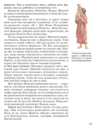 фараона. Как и надеялась мать, добрая дочь фа­
раона нашла ребенка и воспитала его.
Назвали мальчика Моисеем. Вырос Моисей
и узнал о своем происхождении и о тяжкой судь­
бе соплеменников.
Однажды шел он в пустыне, и вдруг перед
ним куст сам загорелся пламенем. А из пламе­
ни раздался голос: «Я — Бог Яхве. Повелеваю
тебе вывести мой народ из Египта». Моисей умо­
лял фараона добром отпустить израильтян, но
владыка Египта был неумолим.
Тогда израильтяне во главе с Моисеем реши­
ли бежать. Вышли они к Красному морю. Уже
думали о своей гибели, ибо настигало их на ко­
лесницах войско фараона. Но Бог раздвинул
море, и прошли израильтяне по сухому дну. Ког­
да же за ними помчались египетские колесни­
цы, воды вновь сомкнулись, поглотив все войс­
ко фараона. Израильтяне оказались на другом
берегу, в пустыне на Синайском полуострове, и
сорок лет бродили там со своими стадами.
4. Бог дает законы. Наконец пришли они к вы­
сокой горе Синай. Моисей поднялся на нее, а
всем остальным приказал оставаться внизу.
Люди видели только дым и молнии, слышали
раскаты грома. Гора же вся дымилась оттого,
что сам Бог сошел на нее в огне.
Бог вручил Моисею каменные доски — скри­
жали, где были записаны десять заповедей. Са­
мые главные заповеди таковы: поклоняться
лишь одному Богу Яхве, но не изображать его и
не произносить напрасно его священное имя; по­
читать отца и мать; не красть и не зариться на
чужое; не лгать и не убивать человека. Наруши­
теля заповедей постигнет Божья кара.
Евреи заключили с Яхве завет, то есть дого­
вор. Они согласились выполнять все заповеди
Бога. А он через Моисея обещал привести их
в ту благодатную землю, которая называется
Палестиной.
Палестинская жен­
щина с ребенком.
Рисунок по древ­
ним изображениям.
77
 