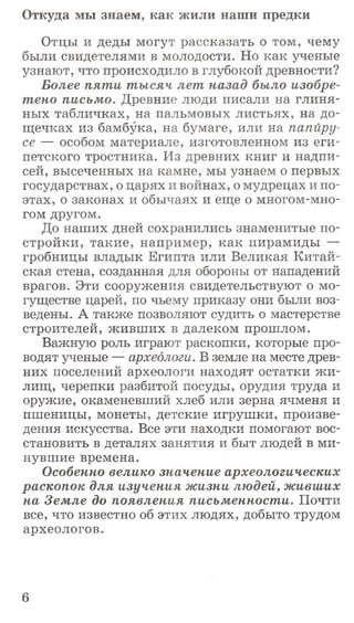 Отцы и деды могут рассказать о том, чему
были свидетелями в молодости. Но как ученые
узнают, что происходило в глубокой древности?
Более пяти тысяч лет назад было изобре­
тено письмо. Древние люди писали на глиня­
ных табличках, на пальмовых листьях, на до­
щечках из бамбука, на бумаге, или на папиру­
се — особом материале, изготовленном из еги­
петского тростника. Из древних книг и надпи­
сей, высеченных на камне, мы узнаем о первых
государствах, о царях и войнах, о мудрецах и по­
этах, о законах и обычаях и еще о многом-мно­
гом другом.
До наших дней сохранились знаменитые по­
стройки, такие, например, как пирамиды —
гробницы владык Египта или Великая Китай­
ская стена, созданная для обороны от нападений
врагов. Эти сооружения свидетельствуют о мо­
гуществе царей, по чьему приказу они были воз­
ведены. А также позволяют судить о мастерстве
строителей, живших в далеком прошлом.
Важную роль играют раскопки, которые про­
водят ученые — археологи. В земле на месте древ­
них поселений археологи находят остатки ж и­
лищ, черепки разбитой посуды, орудия труда и
оружие, окаменевший хлеб или зерна ячменя и
пшеницы, монеты, детские игрушки, произве­
дения искусства. Все эти находки помогают вос­
становить в деталях занятия и быт людей в ми­
нувшие времена.
Особенно велико значение археологических
раскопок для изучения жизни людей, живших
на Земле до появления письменности. Почти
все, что известно об этих людях, добыто трудом
археологов.
Откуда мы знаем, как жили наши предки
6
 