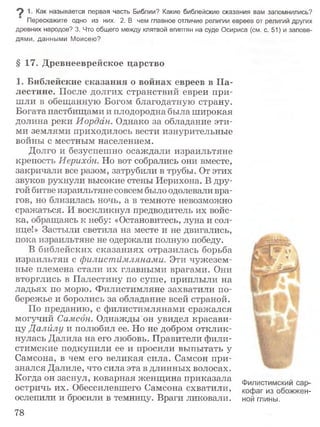 9 1- Как называется первая часть Библии? Какие библейские сказания вам запомнились?
Перескажите одно из них. 2. В чем главное отличие религии евреев от религий других
древних народов? 3. Что общего между клятвой египтян на суде Осириса (см. с. 51) и запове­
дями, данными Моисею?
§ 17. Древнееврейское царство
1. Библейские сказания о войнах евреев в П а­
лестине. После долгих странствий евреи при­
шли в обещанную Богом благодатную страну.
Богата пастбищами и плодородна была широкая
долина реки Иордан. Однако за обладание эти­
ми землями приходилось вести изнурительные
войны с местным населением.
Долго и безуспешно осаждали израильтяне
крепость Иерихон. Но вот собрались они вместе,
закричали все разом, затрубили в трубы. От этих
звуков рухнули высокие стены Иерихона. В дру­
гой битве израильтяне совсем было одолевали вра­
гов, но близилась ночь, а в темноте невозможно
сражаться. И воскликнул предводитель их войс­
ка, обращаясь к небу: «Остановитесь, луна и сол­
нце!» Застыли светила на месте и не двигались,
пока израильтяне не одержали полную победу.
В библейских сказаниях отразилась борьба
израильтян с филистимлянами. Эти чужезем­
ные племена стали их главными врагами. Они
вторглись в Палестину по суше, приплыли на
ладьях по морю. Филистимляне захватили по­
бережье и боролись за обладание всей страной.
По преданию, с филистимлянами сражался
могучий Самсон. Однажды он увидел красави­
цу Далйлу и полюбил ее. Но не добром отклик­
нулась Далила на его любовь. Правители фили-
стимские подкупили ее и просили выпытать у
Самсона, в чем его великая сила. Самсон при­
знался Далиле, что сила эта в длинных волосах.
Когда он заснул, коварная женщина приказала филистимский _
остричь их. Обессилевшего Самсона схватили, кофаг из обожжен-
ослепили и бросили в темницу. Враги ликовали, ной тины.
78
 