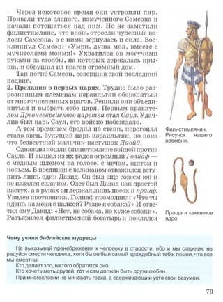 Через некоторое время они устроили пир.
Привели туда слепого, измученного Самсона и
начали потешаться над ним. Но не заметили
филистимляне, что вновь отросли чудесные во­
лосы Самсона, а с ними вернулась и сила. Вос­
кликнул Самсон: «Умри, душа моя, вместе с
мучителями моими!» Ухватился он могучими
руками за столбы, на которых держалась кры­
ша, и обрушил на врагов огромный дом.
Так погиб Самсон, совершив свой последний
подвиг.
2. Предания о первых царях. Трудно было раз­
розненным племенам израильтян обороняться
от многочисленных врагов. Решили они объеди­
ниться и выбрать себе царя. Первым правите­
лем Древнееврейского царства стал Саул. Удач­
лив был царь Саул, его войско побеждало.
А тем временем бродил по степи, перегоняя
стадо овец, будущий царь израильтян, но пока
что безвестный мальчик-пастушок Давид.
Однажды пошли филистимляне войной против
Саула. И вышел из их рядов огромный Голиаф —
с медным шлемом на голове, с мечом, щитом и
копьем. В поединок с великаном отважился всту­
пить лишь один Давид. Он был еще совсем юн и
не казался силачом. Одет был Давид как простой
пастух, а в руках он держал лишь посох и пращу.
Увидев противника, Голиаф промолвил: «Что ты
идешь на меня с палкой? Разве я собака? » И отве­
тил ему Давид: «Нет, не собака, но хуже собаки». Праща и каменное
Разъярился филистимский богатырь и поклялся ядро.
Чему учили библейские мудрецы
Не выказывай пренебрежения к человеку в старости, ибо и мы стареем; не
радуйся смерти человека, хотя бы он был самый враждебный тебе: помни, что все
мы смертны.
Кто делает зло, на того обратится оно.
Кто хочет иметь друзей, тот и сам должен быть дружелюбен.
При многословии не миновать греха, а сдерживающий уста свои разумен.
Филистимлянин.
Рисунок нашего
времени.
79
 