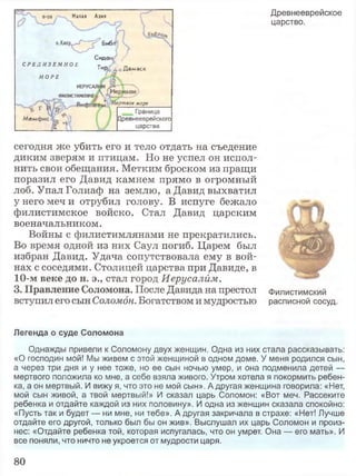 Малая Азия
• о.Килр^-Г^^Биб.
СиДО!
С Р Е Д И З Е М Н О Е
Тир £о Дамаск
М О Р Е
ертвое море
Граница
Древнееврейского
царства
Древнееврейское
царство.
сегодня же убить его и тело отдать на съедение
диким зверям и птицам. Но не успел он испол­
нить свои обещания. Метким броском из пращи
поразил его Давид камнем прямо в огромный
лоб. Упал Голиаф на землю, а Давид выхватил
у него меч и отрубил голову. В испуге бежало
филистимское войско. Стал Давид царским
военачальником.
Войны с филистимлянами не прекратились.
Во время одной из них Саул погиб. Царем был
избран Давид. Удача сопутствовала ему в вой­
нах с соседями. Столицей царства при Давиде, в
10-м веке до н. э., стал город Иерусалим.
3. Правление Соломона. После Давида на престол Филистимский
вступил его сын Соломон. Богатством и мудростью расписной сосуд.
Легенда о суде Соломона
Однажды привели к Соломону двух женщин. Одна из них стала рассказывать:
«О господин мой! Мы живем с этой женщиной в одном доме. У меня родился сын,
а через три дня и у нее тоже, но ее сын ночью умер, и она подменила детей —
мертвого положила ко мне, а себе взяла живого. Утром хотела я покормить ребен­
ка, а он мертвый. И вижу я, что это не мой сын». А другая женщина говорила: «Нет,
мой сын живой, а твой мертвый!» И сказал царь Соломон: «Вот меч. Рассеките
ребенка и отдайте каждой из них половину». И одна из женщин сказала спокойно:
«Пусть так и будет — ни мне, ни тебе». А другая закричала в страхе: «Нет! Лучше
отдайте его другой, только был бы он жив». Выслушал их царь Соломон и произ­
нес: «Отдайте ребенка той, которая испугалась, что он умрет. Она — его мать». И
все поняли, что ничто не укроется от мудрости царя.
80
 