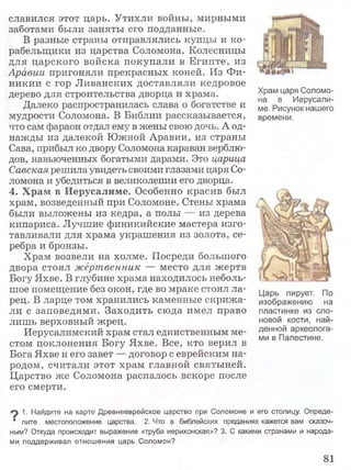 славился этот царь. Утихли войны, мирными
заботами были заняты его подданные.
В разные страны отправлялись купцы и ко­
рабельщики из царства Соломона. Колесницы
для царского войска покупали в Египте, из
Аравии пригоняли прекрасных коней. Из Фи­
никии с гор Ливанских доставляли кедровое
дерево для строительства дворца и храма.
Далеко распространилась слава о богатстве и
мудрости Соломона. В Библии рассказывается,
что сам фараон отдал ему в жены свою дочь. А од­
нажды из далекой Южной Аравии, из страны
Сава, прибыл ко двору Соломона караван верблю­
дов, навьюченных богатыми дарами. Это царица
Савская решила увидеть своими глазами царя Со­
ломона и убедиться в великолепии его дворца.
4. Храм в Иерусалиме. Особенно красив был
храм, возведенный при Соломоне. Стены храма
были выложены из кедра, а полы — из дерева
кипариса. Лучшие финикийские мастера изго­
тавливали для храма украшения из золота, се­
ребра и бронзы.
Храм возвели на холме. Посреди большого
двора стоял жертвенник — место для жертв
Богу Яхве. В глубине храма находилось неболь­
шое помещение без окон, где во мраке стоял ла­
рец. В ларце том хранились каменные скрижа­
ли с заповедями. Заходить сюда имел право
лишь верховный жрец.
Иерусалимский храм стал единственным ме­
стом поклонения Богу Яхве. Все, кто верил в
Бога Яхве и его завет — договор с еврейским на­
родом, считали этот храм главной святыней.
Царство же Соломона распалось вскоре после
его смерти.
Храм царя Соломо­
на в Иерусали­
ме. Рисунок нашего
времени.
Царь пирует. По
изображению на
пластинке из сло­
новой кости, най­
денной археолога­
ми в Палестине.
^ 1. Найдите на карте Древнееврейское царство при Соломоне и его столицу. Опреде-
* лите местоположение царства. 2. Что в библейских преданиях кажется вам сказоч­
ным? Откуда происходит выражение «труба иерихонская»? 3. С какими странами и народа­
ми поддерживал отношения царь Соломон?
81
 