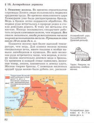§ 18. Ассирийская держава
1. Освоение железа. Во времена строительства
пирамиды Хеопса люди пользовались медными
орудиями труда. Во времена вавилонского царя
Хаммурапи уже была распространена бронза.
Медь и бронза легко поддаются обработке. Но
медная руда встречалась в природе редко и сто­
ила довольно дорого. К тому же металлы эти
мягкие. Иногда оказывалось сподручнее рабо­
тать острым каменным ножом, чем медным. Все
стало меняться, когда ремесленники начали
широко использовать железо. Произошло это
около 10-го века до н. э.
Плавится железо при более высокой темпе­
ратуре, чем медь. Для плавки железа нужны
специальные печи, много топлива и особые на­
выки литейщиков и кузнецов. Но зато желез­
ная руда встречается чаще, чем медная, и пото­
му железо значительно дешевле меди и бронзы.
Со временем в каждой семье появились желез­
ные топор, лопата, наконечник к лемеху плуга.
Железо тверже бронзы. С помощью железных
орудий труда можно было рубить лес, распахи-
Ассирийский царь
Ашшурбанапал.
Древний рельеф.
Таран. Рисунок по
древнему изобра­
жению.
Ассирийская дер­
жава в 8— 7-м
веках до н. э.
Территория Ассирии-
скои империи в сере­
дине 7 в. до н. э.
Основные направле­
ния завоевательных
походов ассирийских
царей
s
. .Кархемиш
оз. Урмия
о. Кипр ■/
СРЕДИЗЕМНОЕ
МОРЕ
4;
НИНЕВИЯ
д
Ашшур
ifВАВИЛО
Урук
82
 