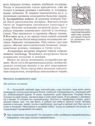 вать твердые почвы, копать глубокие колодцы.
Тогда и земледелие стало процветать уже не
только в речных долинах с мягкими и плодород­
ными почвами. В первом тысячелетии до н. э.
железным оружием оснащаются большие армии.
2. Ассирийское войско. В верхнем течении Тиг­
ра была расположена Ассирия. Значительную
часть ее территории составляли предгорья и
горы, богатые залежами железной руды. Асси­
рийцы издавна занимались охотой и скотовод­
ством. Они привыкли к суровому образу жизни.
В 8-м веке до н. э. их армия стала самой сильной
в мире. Воины были вооружены железными ме­
чами, боевыми топориками. Они имели круглые
щиты, обитые металлическими бляхами, остро­
конечные шлемы, панцири и тугие луки.
Ассирийцы впервые широко стали исполь­
зовать конницу. Всадники вооружены были
длинными копьями и луками.
Ничто не могло остановить ассирийскую ар­
мию. Если путь ей преграждала река, воины на­
дували кожаные мешки и на них переправля­
лись вплавь. Если город имел мощные крепост­
ныесооружения, ассирийцы использовали таран.
Ассирийский воин,
переправляющийся
через реку на кожа­
ном мешке. Рисунок
по древнему изо­
бражению.
Летопись ассирийского царя
(Из надписи на камне)
Я — Синахерйб, великий царь, могучий царь, царь Ассирии, царь всего света,
премудрый, послушный великим богам, любящий справедливость, творящий доб­
ро, испепеляющий врагов. Я нанес поражение царю Вавилона. Посреди битвы
покинул он свой лагерь, умчался один и спас свою жизнь. В его дворец с ликовани­
ем я вошел. Я отворил его сокровищницу. Золотую и серебряную утварь, драго­
ценные камни, все, что там было, я забрал как добычу. Двести тысяч человек,
мужчин и женщин, коней, ослов и верблюдов, крупный и мелкий скот без числа я
угнал в Ассирию. Непокорных я оружием побил, трупы их развесил на кольях, ко­
торые вокруг города велел поставить.
9 Чем похвалялся Синахериб? Он называет себя «любящим справедливость»;
подумайте, что царь считал справедливым.
83
 