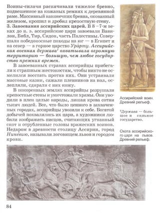 Воины-силачи раскачивали тяжелое бревно,
подвешенное на кожаных ремнях к деревянной
раме. Массивный наконечник бревна, окованный
железом, крошил и дробил крепостную стену.
3. Завоевания ассирийских царей. В 8 -7-м ве­
ках до н. э. ассирийские цари завоевали Вави­
лон, Библ, Тир, Сидон, часть Палестины. Совер­
шали победоносные походы на юг — в Египет и
на север — в горное царство Урарту. Ассирийс­
кая военная держава1 охватывала огромную
территорию — большую, чем любое государ­
ство прежних времен.
В завоеванных странах ассирийцы прибега­
ли к страшным жестокостям, чтобы никто не ос­
мелился восстать против них. Они устраивали
массовые казни, сажали пленников на кол, ос­
лепляли, сдирали с них кожу.
В покоренных землях ассирийцы разрушали
крепостные стены и уничтожали храмы. Они уво­
дили в плен целые народы, лишая крова сотни
тысяч людей. Все, что было ценного в захвачен­
ных городах, ассирийцы увозили к себе. Богатой
добычей похвалялись их цари, а художники лю­
били изображать писцов, считающих угнанный
скот и отрубленные головы вражеских воинов.
Недаром в древности столицу Ассирии, город
Ниневию, называли логовищем львов и городом
крови.
Ассирийский воин.
Древний рельеф.
1Держава — боль­
шое и сильное
государство.
Охота ассирийско­
го царя на львов.
Древний рельеф.
84
 