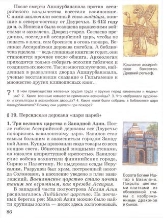 После смерти Ашшурбанаиала против асси­
рийского владычества восстали вавилоняне.
С ними заключили военный союз мидййцы, жив­
шие к северо-востоку от Двуречья. В 612 году
до н. э. Ниневия была осаждена вражескими вой­
сками и захвачена. Дворец сгорел. Согласно пре­
данию, последний ассирийский царь, чтобы не
попасть в плен, сам бросился в огонь пожара. Ве­
ликая Ассирийская держава погибла. А библио­
тека уцелела —ведь глиняные книги не горят, они
становятся прочнее после обжига. Археологам
приходится только собирать осколки табличек и
соединять их вместе. Так из многих кусочков, най­
денных в развалинах дворца Ашшурбанапала,
ученые восстановили сказание о Гильгамеше и
множество других клинописных книг.
Крылатое ассирий­
ское божество.
Древний рельеф.
^ 1. В чем преимущества железных орудий труда и оружия перед каменными и медны­
ми? 2. Какие военные новшества применяли ассирийцы? 3. Что изображали художни­
ки и скульпторы в ассирийских дворцах? 4. Какие книги были собраны в библиотеке царя
Ашшурбанапала? Почему они уцелели при пожаре?
§ 19. Персидская держава «царя царей»
1. Три великих царства в Западной Азии. Пос­
ле гибели Ассирийской державы все Двуречье
покорилось вавилонскому царю. Вавилон стал
самым большим и знаменитым городом Запад­
ной Азии. Купцы привозили сюда товары со всех
концов света. Обнесенный мощными стенами,
он казался неприступной крепостью. Вавилон­
ские войска захватили финикийские города,
Сирию и Палестину. Не выдержал осады Иеру­
салим. Разрушен был храм, построенный неког­
да Соломоном, а население уведено в плен вави­
лонский. Вавилонское царство стало почти
т аким же огромным, как прежде Ассирия.
В западной части полуострова М алая Азия
располагалось Лидийское царство. На песча­
ных берегах рек Малой Азии можно было най­
ти крупицы золота — песок здесь золотоносный.
Ворота богини Иш-
тар в Вавилоне.
Покрыты цветны­
ми плитками из
обожженной гли­
ны с изображе­
ниями драконов
и быков.
86
 