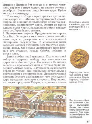 Именно в Лидии в 7-м веке до н. э. начали чека­
нить первую в мире монету из сплава золота с
серебром. Богатство лидийского царя Крёза
вошло в поговорку.
К востоку от Лидии простиралось третье ве­
ликое царство — Мидия. Ее территория была об­
ширна, но жившие здесь племена не всегда под­
чинялись мидийскому царю. Одним из таких
племен были персы, населявшие земли непода­
леку от Персидского залива.
2. Завоевания персов. Предводителем персов
был Кир. Он поднял восстание против мидийс-
кого царя и, разгромив его,' стал владыкой
обширного государства. С многочисленным
войском конных лучников Кир двинулся даль­
ше на запад. Он осадил лидийского царя Кре­
за в его столице, городе Сарды, победил и
взял в плен.
Затем пробил час Вавилонии. Кир начал с ней
войну и одержал победу над вавилонским
царевичем Валтасаром. Но жители Вавилона
запаслись продовольствием и готовы были вы­
держать любую осаду. Штурмовать же крепости
персы не умели, они привыкли встречаться с
противником в открытом поле. Древнегреческий
историк Геродот рассказывает, что персидский
царь придумал военную хитрость. Кир видел,
что через город течет Евфрат, и приказал своим
Лидийская монета
с клеймом, удосто­
веряющим вес. 7-й
век до н. э.
Персидская золо­
тая монета с изоб­
ражением Дария
Первого, стреляю­
щего из лука.
Вид на стены и баш­
ни Вавилона. Сле­
ва — ступенчатая
башня, на самом
верху ее святилище
главного бога вави­
лонян Мардука. Ре­
конструкция.
87
 
