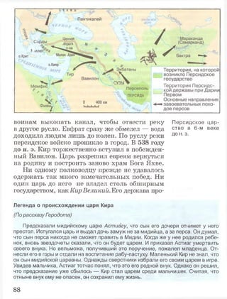 воинам выкопать канал, чтобы отвести реку Персидское цар-
в другое русло. Евфрат сразу же обмелел — вода ство в 6"м веке
доходила людям лишь до колен. По руслу реки д0 н-э-
персидское войско проникло в город. В 538 году
до н. э. Кир торжественно вступил в побежден­
ный Вавилон. Царь разрешил евреям вернуться
на родину и построить заново храм Бога Яхве.
Ни одному полководцу прежде не удавалось
одержать так много замечательных побед. Ни
один царь до него не владел столь обширным
государством, как Кир Великий. Его держава про-
Легенда о происхождении царя Кира
(По рассказу Гзродота)
Предсказали мидийскому царю Астиагу, что сын его дочери отнимет у него
престол. Испугался царь и выдал дочь замуж не за мидийца, а за перса. Он думал,
что сын перса никогда не сможет править в Мидии. Когда же у нее родился ребе­
нок, вновь звездочеты сказали, что он будет царем. И приказал Астиаг умертвить
своего внука. Но вельможа, получивший это поручение, пожалел младенца. От­
несли его в горы и отдали на воспитание рабу-пастуху. Маленький Кир не знал, что
он сын мидийской царевны. Однажды сверстники избрали его своим царем в игре.
Увидев мальчика, Астиаг тотчас понял, что это его родной внук. Однако он решил,
что предсказание уже сбылось — Кир стал царем среди мальчишек. Считая, что
отныне внук ему не опасен, он сохранил ему жизнь.
88
 