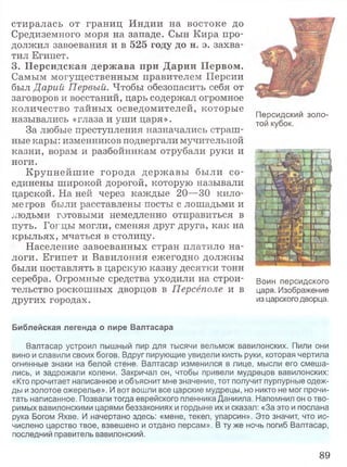стиралась от границ Индии на востоке до
Средиземного моря на западе. Сын Кира про­
должил завоевания и в 525 году до н. э. захва­
тил Египет.
3. Персидская держава при Дарии Первом.
Самым могущественным правителем Персии
был Дарий Первый. Чтобы обезопасить себя от
заговоров и восстаний, царь содержал огромное
количество тайных осведомителей, которые
назывались «глаза и уши царя».
За любые преступления назначались страш­
ные кары: изменников подвергали мучительной
казни, ворам и разбойникам отрубали руки и
ноги.
Крупнейш ие города державы были со­
единены широкой дорогой, которую называли
царской. На ней через каждые 20—30 кило­
метров были расставлены посты с лошадьми и
людьми готовыми немедленно отправиться в
путь. Гогцы могли, сменяя друг друга, как на
крыльях, мчаться в столицу.
Население завоеванных стран платило на­
логи. Египет и Вавилония ежегодно должны
были поставлять в царскую казну десятки тонн
серебра. Огромные средства уходили на строи- Воин персидского
тельство роскошных дворцов в Персёполе и в царя. Изображение
других городах. из царского дворца.
Библейская легенда о пире Валтасара
Валтасар устроил пышный пир для тысячи вельмож вавилонских. Пили они
вино и славили своих богов. Вдруг пирующие увидели кисть руки, которая чертила
огненные знаки на белой стене. Валтасар изменился в лице, мысли его смеша­
лись, и задрожали колени. Закричал он, чтобы привели мудрецов вавилонских:
«Кто прочитает написанное и объяснит мне значение, тот получит пурпурные одеж­
ды и золотое ожерелье». И вот вошли все царские мудрецы, но никто не мог прочи­
тать написанное. Позвали тогда еврейского пленника Даниила. Напомнил он о тво­
римых вавилонскими царями беззакониях и гордыне их и сказал: «За это и послана
рука Богом Яхве. И начертано здесь: «мене, текел, упарсин». Это значит, что ис­
числено царство твое, взвешено и отдано персам». В ту же ночь погиб Валтасар,
последний правитель вавилонский.
Персидский золо­
той кубок.
89
 
