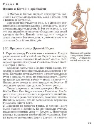 Г л а в а 6
Индия и Китай в древности
В Индии и Китае первые государства воз­
никли в глубокой древности, хотя и позже, чем
в Египте и Двуречье.
В первом тысячелетии до н. э. в Древней Ин­
дии было множество племен и государств, сопер­
ничавших друг с другом. В 3-м веке до н. э. по­
чти все индийские царства объединил под своей
властью Ашдка. Китай стал единым государ­
ством также в 3-м веке до н. э., его первым вла­
стителем был Цинь Шихуан.
§ 20. Природа и люди Древней Индии
1. Страна между Гималаями и океаном. Индия
расположена в Южной Азии. Берега ее с запада,
востока и юга омывает Индийский океан. С се­
вера ее границей служат Гималаи, самые высо­
кие горы в мире.
Большую часть года в Индии очень жарко. Ги­
малаи не дают проникнуть холодным ветрам с се­
вера. Когда же ветер дует с юга и гонит дождевые
тучи с океана, то горы их останавливают. Поэто­
му целых два месяца в году — июль и август — в
Индии льют дожди и реки выходят из берегов. В
остальное время года дожди бывают редко.
Самые широкие и полноводные реки Индии —
Инд и Ганг. Они берут начало в Гималаях. На бе­
регах этих рек и селились в древности индийцы.
Они считали реки священными, дающими жизнь.
Индийцы верили, что на заснеженных вершинах
Гималаев живут боги.
2. Джунгли на берегах Ганга. В долине Ганга
было жарко и влажно. Ее покрывали густые,
труднопроходимые леса — джунгли. Некоторые
деревья вырастали необычайной толщины. Вет­
ви крепко сплетались друг с другом, а касаясь
Священный змей и
танцующее боже­
ство, Старинная
индийская статуя.
91
 