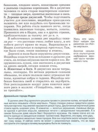 бананами, плодами манго, кокосовыми орехами
и разными сладкими корешками. Но в джунглях
человека со всех сторон подстерегали опаснос­
ти — хищные звери, ядовитые насекомые и змеи.
3. Деревни среди джунглей. Чтобы подготовить
участок для поселения, индийцам приходилось
выжигать лес или вырубать его бронзовыми то­
порами. Эта работа стала намного легче, когда
появились железные топоры, мотыги, лопаты.
Произошло это в Индии, как и в других странах,
приблизительно за тысячу лет до н. э.
В заболоченных долинах рек индийцы сажа­
ли рис — это растение очень любит влагу, и его
побеги растут прямо из воды. Выращивали в
Индии хлопчатник и сахарный тростник. Там,
где было суше, сеяли пшеницу и ячмень.
Деревни и поля были окружены джунглями.
Индийцы ходили туда за плодами и дровами для
очага, на лесных опушках пасли коров и коз. Во­
оружившись луком, они охотились в джунглях
на диких зверей, сетями ловили птиц.
4. Животные и боги. В джунглях жили тигры,
львы, леопарды. По веткам деревьев скакали
обезьяны, по земле ползали змеи: огромные пи­
тоны, ядовитые кобры и гадюки. Индийцы осо­
бенно боялись змей и старались их задобрить.
Они раскладывали вокруг дома комочки варе­
ного риса и молили: «Угощайтесь, змеи, а нас
не трогайте».
Жрец или царь.
Бюст найден при
раскопках на «Хол­
ме мертвых».
Бюстом называ­
ется скульптурное
изображение верх­
ней части челове­
ческого тела.
Древнейшие города Индии
В долине реки Инд археологи решили провести раскопки холма, который мест­
ные жители называли «Холм мертвых». Перед глазами ученых предстала удиви­
тельная картина: под землей скрывался целый город. Двухэтажные кирпичные дома
стояли вдоль широких улиц. В комнатах — золотые украшения, глиняные фигур­
ки идолов и детские игрушки, каменные печати с загадочными письменами. А в
самом большом доме нашли бюст бородатого мужчины. На левое плечо его на­
кинута одежда со священным знаком трилистника. Вероятно, это жрец или царь.
Было найдено несколько таких городов. Все они опустели около четырех тысяч
лет тому назад. И сейчас никто не может с уверенностью сказать, что за люди
построили эти города и почему вынуждены были их покинуть.
93
 