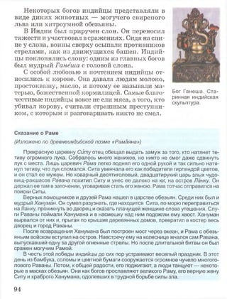 Некоторых богов индийцы представляли в
виде диких животных — могучего свирепого
льва или хитроумной обезьяны.
В Индии был приручен слон. Он переносил
тяжести и участвовал в сражениях. Сидя на спи­
не у слона, воины сверху осыпали противников
стрелами, как из движущихся башен. Индий­
цы поклонялись слону: одним из главных богов
был мудрый Ганёша с головой слона.
С особой любовью и почтением индийцы от­
носились к корове. Она давала людям молоко,
простоквашу, масло, и потому ее называли ма­
терью, божественной кормилицей. Самые благо­
честивые индийцы вовсе не ели мяса, а того, кто
убивал корову, считали страшным преступни­
ком, с которым и разговаривать никто не смел.
Сказание о Раме
(Изложено по древнеиндийской поэме «Рамаяна»)
Прекрасную царевну Ситу отец обещал выдать замуж за того, кто натянет те­
тиву огромного лука. Собралось много женихов, но никто не смог даже сдвинуть
лук с места. Лишь царевич Рама легко поднял его одной рукой и так сильно натя­
нул тетиву, что лук сломался. Сита увенчала его как победителя гирляндой цветов,
и он стал ее мужем. Но коварный десятиголовый, двадцатирукий царь злых чудо-
вищ-ракшасов Равана похитил Ситу и унес ее далеко на юг, на остров Ланку. Он
держал ее там в заточении, уговаривая стать его женою. Рама тотчас отправился на
поиски Ситы.
Верных помощников и друзей Рама нашел в царстве обезьян. Среди них был и
мудрый Хануман. Он сумел разузнать, где находится Сита, по морю переправиться
на Ланку, проникнуть во дворец и сказать плачущей женщине слова утешения. Слу­
ги Раваны поймали Ханумана и в насмешку над ним подожгли ему хвост. Хануман
вырвался от них и, прыгая по крышам деревянных домов, превратил в костер весь
дворец и город Раваны.
После возвращения Ханумана был построен мост через океан, и Рама с обезь­
яньим войском вступил на остров. Навстречу ему на колеснице мчался сам Равана,
выпускавший одну за другой огненные стрелы. Но после длительной битвы он был
сражен могучим Рамой.
В честь этой победы индийцы до сих пор устраивают веселый праздник. В этот
день из бамбука, соломы и цветной бумаги сооружается огромное чучело многого­
лового Раваны. Потом, к общей радости, его поджигают, а люди танцуют — некото­
рые в масках обезьян. Они как богов прославляют великого Раму, его верную жену
Ситу и храброго Ханумана, одолевших в трудной борьбе силы зла.
Бог Ганеша. Ста­
ринная индийская
скульптура.
94
 