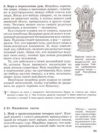 5. Вера в переселение душ. Индийцы верили,
что звери, птицы и насекомые думают, чувству­
ют и разговаривают между собой совсем как
люди. Когда кто-нибудь умирает, он на самом
деле не перестает жить, а только меняет свой
внешний облик, превращаясь в другое суще­
ство. Человек может после смерти родиться
животным, а животное — человеком.
Кем станет человек после смерти, зависит
от его поведения. За дурные дела он может в сле­
дующий раз родиться четвероногим или насеко­
мым. Пьяница станет червяком, а вор — кроко­
дилом. Тот, кто зарежет козу, сам будет снова и
снова рождаться козленком. И, видя занесен­
ный над собой нож, он много раз испытает смер­
тельный ужас. Лишь тот, кто полностью иску­
пит свою вину, сможет при новом рождении
опять стать человеком.
Те, кто заботился о своей дальнейшей судь­
бе, должны были проявлять милосердие ко
всем живым существам. Ведь индийцы верили
в переселение душ: ты причиняешь боль како­
му-нибудь малому зверьку, а в нем, возможно,
живет душа твоего покойного отца.
Некоторые индийцы даже ходили со специ­
альной метелочкой, чтобы случайно не разда­
вить на дороге червяка или букашку.
Верхняя часть ка­
менной колонны,
воздвигнутой при
царе Ашоке. Сей­
час изображение
четырех львов —
герб Республики
Индии.
^ 1. Найдите на карте и определите местоположение Индии, ее главных рек, самых
‘ высоких в мире гор. 2. Чем питались древние индийцы? 3. Каких животных индийцы
почитали и почему? В каких других древних странах поклонялись животным?
§ 21. Индийские касты
1. Миф о происхождении четырех каст1. Каж­
дый индиец с самого рождения принадлежал к
одной из четырех каст: жрецов, знатных воинов,
земледельцев, слуг. Индийцы верили, что каж ­
дая каста произошла из какой-либо части тела
1Каста — группа
лю дей, обладаю ­
щ ая определенны­
ми правами и обя­
занностями. П ри­
надлежность к ка­
сте передавалась
по наследству.
95
 