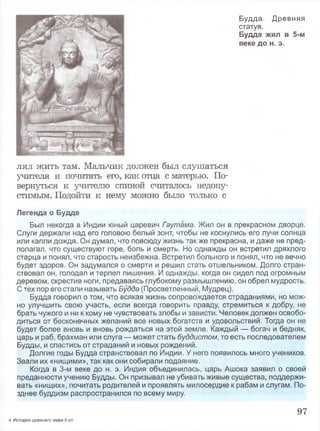 Будда. Древняя
статуя.
Будда жил в 5-м
веке до н. э.
лял жить там. Мальчик должен был слушаться
учителя и почитать его, как отца с матерью. По­
вернуться к учителю спиной считалось недопу­
стимым. Подойти к нему можно было только с
Легенда о Будде
Был некогда в Индии юный царевич Гэутама. Жил он в прекрасном дворце.
Слуги держали над его головою белый зонт, чтобы не коснулись его лучи солнца
или капли дождя. Он думал, что повсюду жизнь так же прекрасна, и даже не пред­
полагал, что существуют горе, боль и смерть. Но однажды он встретил дряхлого
старца и понял, что старость неизбежна. Встретил больного и понял, что не вечно
будет здоров. Он задумался о смерти и решил стать отшельником. Долго стран­
ствовал он, голодал и терпел лишения. И однажды, когда он сидел под огромным
деревом, скрестив ноги, предаваясь глубокому размышлению, он обрел мудрость.
С тех пор его стали называть Будда (Просветленный, Мудрец).
Будда говорил о том, что всякая жизнь сопровождается страданиями, но мож­
но улучшить свою участь, если всегда говорить правду, стремиться к добру, не
брать чужого и ни к кому не чувствовать злобы и зависти. Человек должен освобо­
диться от бесконечных желаний все новых богатств и удовольствий. Тогда он не
будет более вновь и вновь рождаться на этой земле. Каждый — богач и бедняк,
царь и раб, брахман или слуга — может стать буддистом, то есть последователем
Будды, и спастись от страданий и новых рождений.
Долгие годы Будда странствовал по Индии. У него появилось много учеников.
Звали их «нищими», так как они собирали подаяние.
Когда в 3-м веке до н. э. Индия объединилась, царь Ашока заявил о своей
преданности учению Будды. Он призывал не убивать живые существа, поддержи­
вать «нищих», почитать родителей и проявлять милосердие к рабам и слугам. По­
зднее буддизм распространился по всему миру.
97
4 История древнего мира.5 кл.
 