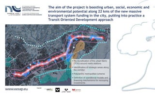  Re-densification of the urban fabric
(TOD) around metro stations.
 Identification of strategic areas along
the corridor.
 Polycentric metropolitan scheme
 Definition of operational models and
financing mechanisms for recouping
investments.
The aim of the project is boosting urban, social, economic and
environmental potential along 22 kms of the new massive
transport system funding in the city, putting into practice a
Transit Oriented Development approach
 