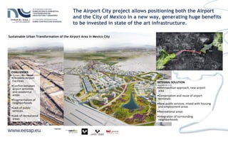 CHALLENGES
•Obsolete Airport
Facilities
•Conflict between
airport activities
and residential
areas
•Fragmentation of
neighborhoods
•Lack of public
services.
•Lack of recreational
areas
INTEGRAL SOLUTION
•Metropolitan approach, new airport
area
•Conservation and reuse of airport
terminals
•New public services, mixed with housing
and employment areas
•Recreational areas
•Integration of surrounding
neighborhoods
Sustainable Urban Transformation of the Airport Area in Mexico City
The Airport City project allows positioning both the Airport
and the City of Mexico in a new way, generating huge benefits
to be invested in state of the art infrastructure.
 