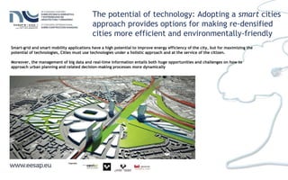 The potential of technology: Adopting a smart cities
approach provides options for making re-densified
cities more efficient and environmentally-friendly
Smart-grid and smart mobility applications have a high potential to improve energy efficiency of the city, but for maximizing the
potential of technologies, Cities must use technologies under a holistic approach and at the service of the citizen.
Moreover, the management of big data and real-time information entails both huge opportunities and challenges on how to
approach urban planning and related decision-making processes more dynamically
 