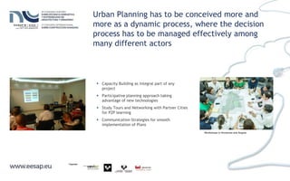 Urban Planning has to be conceived more and
more as a dynamic process, where the decision
process has to be managed effectively among
many different actors
Workshops in Honduras and Angola
 Capacity Building as integral part of any
project
 Participative planning approach taking
advantage of new technologies
 Study Tours and Networking with Partner Cities
for P2P learning
 Communication Strategies for smooth
implementation of Plans
 